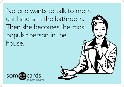 No one wants to talk to mom
until she is in the bathroom. 
Then she becomes the most 
popular person in the
house.