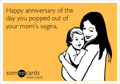Happy anniversary of the
day you popped out of
your mom's vagina.