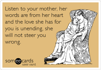 Listen to your mother, her
words are from her heart
and the love she has for
you is unending, she
will not steer you
wrong.