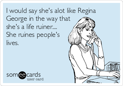 I would say she's alot like Regina
George in the way that
she's a life ruiner....
She ruines people's
lives.