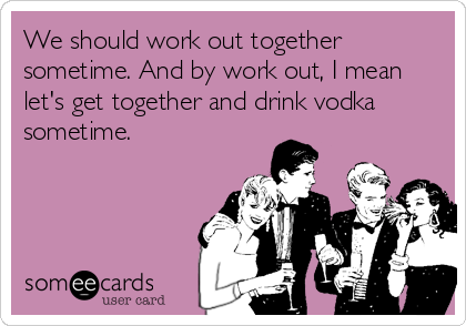 We should work out together
sometime. And by work out, I mean
let's get together and drink vodka
sometime.