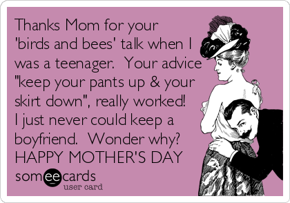 Thanks Mom for your
'birds and bees' talk when I
was a teenager.  Your advice
"keep your pants up & your
skirt down", really worked! 
I just never could keep a
boyfriend.  Wonder why?
HAPPY MOTHER'S DAY