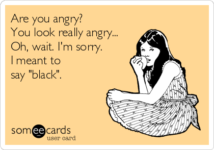 Are you angry? 
You look really angry...
Oh, wait. I'm sorry.
I meant to
say "black".