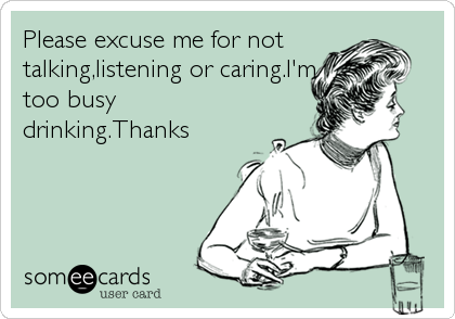 Please excuse me for not
talking,listening or caring.I'm
too busy
drinking.Thanks