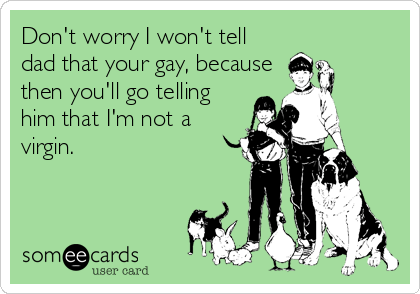 Don't worry I won't tell
dad that your gay, because
then you'll go telling
him that I'm not a
virgin.