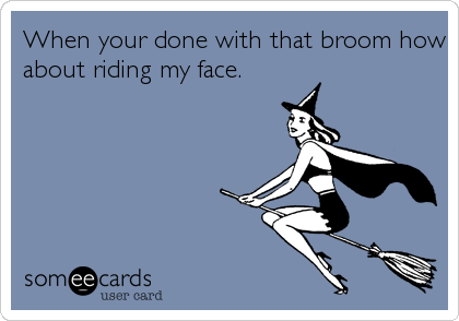 When your done with that broom how
about riding my face.