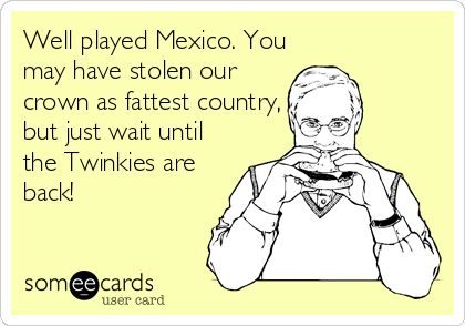 Well played Mexico. You
may have stolen our
crown as fattest country,
but just wait until
the Twinkies are
back!