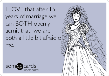 I LOVE that after 15
years of marriage we
can BOTH openly
admit that...we are
both a little bit afraid of
me.