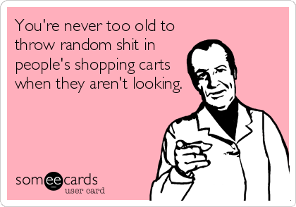 You're never too old to
throw random shit in
people's shopping carts
when they aren't looking.