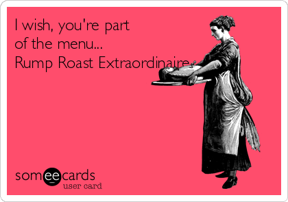 I wish, you're part
of the menu...
Rump Roast Extraordinaire