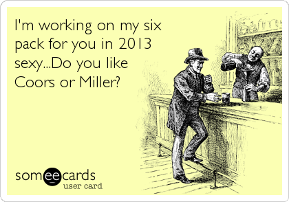 I'm working on my six
pack for you in 2013
sexy...Do you like
Coors or Miller?