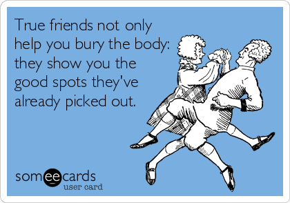 True friends not only
help you bury the body:
they show you the
good spots they've
already picked out.