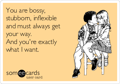You are bossy,
stubborn, inflexible
and must always get
your way. 
And you're exactly
what I want.