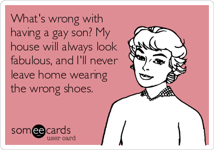 What's wrong with
having a gay son? My
house will always look
fabulous, and I'll never
leave home wearing
the wrong shoes.