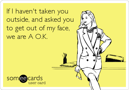 If I haven't taken you
outside, and asked you
to get out of my face,
we are A O.K.
