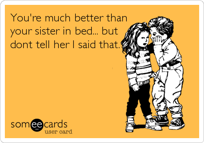 You're much better than 
your sister in bed... but  
dont tell her I said that.