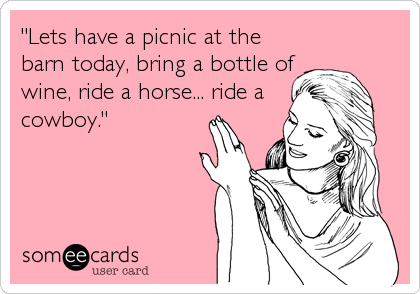 "Lets have a picnic at the
barn today, bring a bottle of
wine, ride a horse... ride a
cowboy."