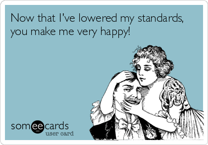 Now that I've lowered my standards,
you make me very happy!
