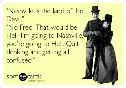 "Nashville is the land of the
Devil."
"No Fred. That would be
Hell. I'm going to Nashville,
you're going to Hell. Quit
drinking and getting all
confused."