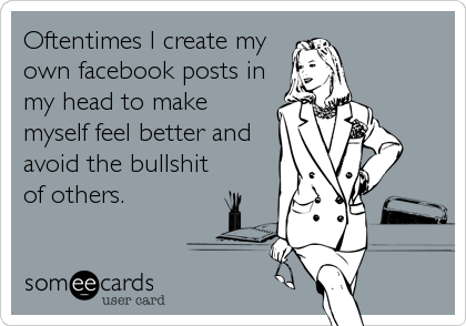 Oftentimes I create my
own facebook posts in
my head to make
myself feel better and
avoid the bullshit
of others.