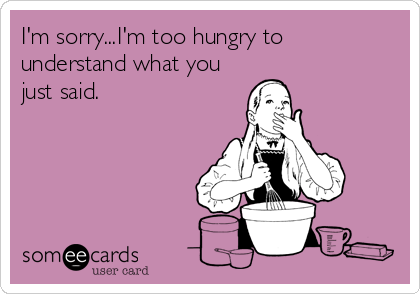 I'm sorry...I'm too hungry to
understand what you
just said.