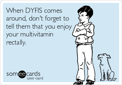 When DYFIS comes
around, don't forget to
tell them that you enjoy
your multivitamin
rectally.
