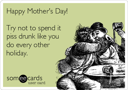 Happy Mother's Day!

Try not to spend it
piss drunk like you
do every other
holiday.