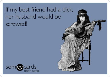 If my best friend had a dick,
her husband would be
screwed!