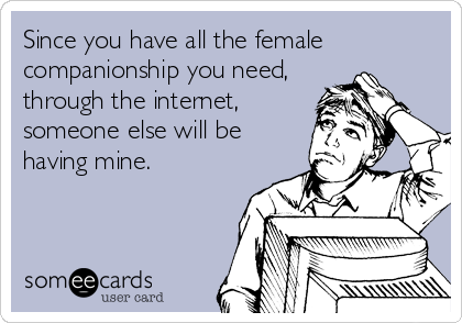 Since you have all the female
companionship you need, 
through the internet,      
someone else will be
having mine.