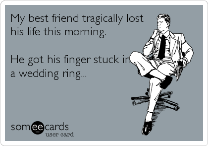 My best friend tragically lost
his life this morning. 

He got his finger stuck in
a wedding ring...