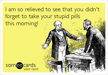 I am so relieved to see that you didn't
forget to take your stupid pills
this morning!