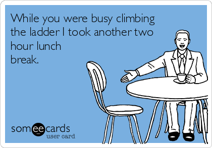 While you were busy climbing
the ladder I took another two
hour lunch
break.