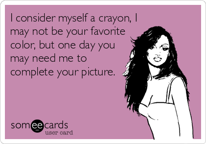 I consider myself a crayon, I
may not be your favorite
color, but one day you
may need me to
complete your picture.