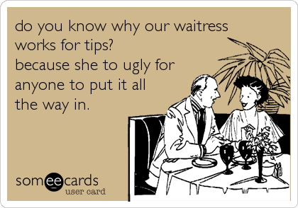 do you know why our waitress
works for tips? 
because she to ugly for
anyone to put it all
the way in.