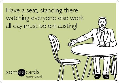 Have a seat, standing there
watching everyone else work
all day must be exhausting!