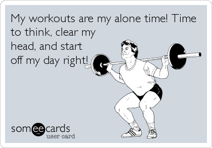 My workouts are my alone time! Time
to think, clear my
head, and start
off my day right!