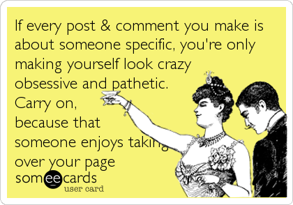 If every post & comment you make is
about someone specific, you're only
making yourself look crazy
obsessive and pathetic.
Carry on,
because that<