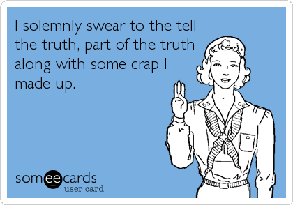 I solemnly swear to the tell
the truth, part of the truth
along with some crap I
made up.