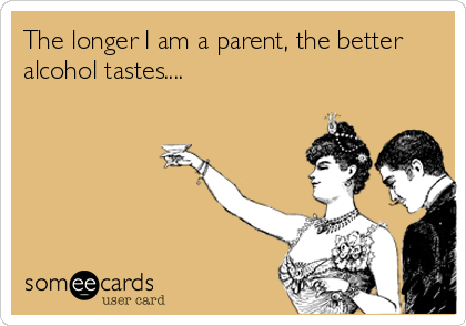 The longer I am a parent, the better
alcohol tastes....