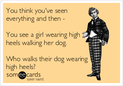 You think you've seen
everything and then -

You see a girl wearing high
heels walking her dog.

Who walks their dog wearing
high heels?