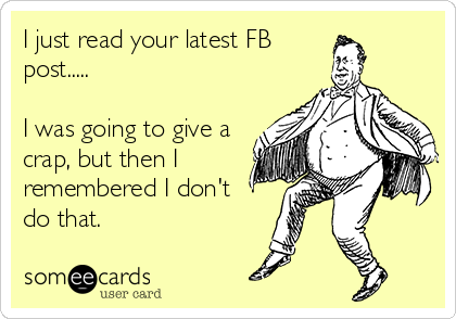 I just read your latest FB
post.....

I was going to give a
crap, but then I
remembered I don't 
do that.
