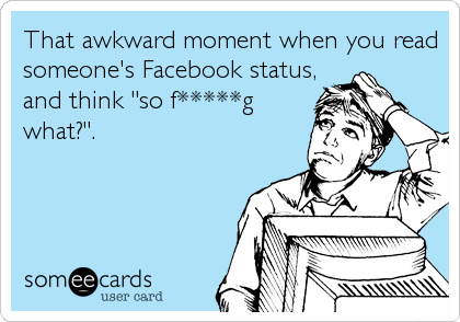 That awkward moment when you read
someone's Facebook status,
and think "so f*****g
what?".
