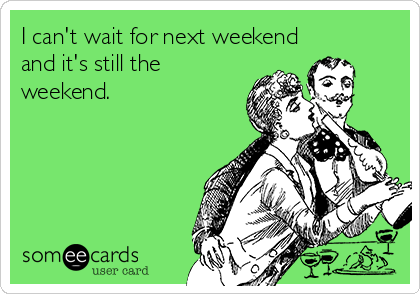 I can't wait for next weekend
and it's still the
weekend.