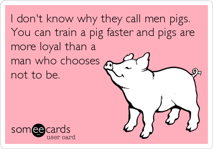 I don't know why they call men pigs.
You can train a pig faster and pigs are
more loyal than a
man who chooses
not to be.