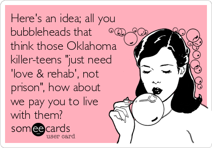 Here's an idea; all you
bubbleheads that
think those Oklahoma
killer-teens "just need
'love & rehab', not
prison", how about
we pay you to live
with them?