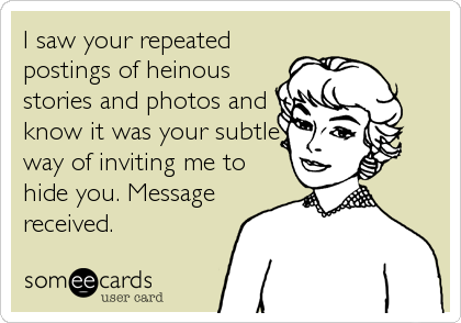 I saw your repeated
postings of heinous
stories and photos and
know it was your subtle
way of inviting me to
hide you. Message
received.