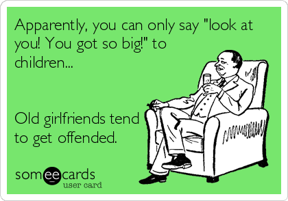 Apparently, you can only say "look at
you! You got so big!" to
children... 


Old girlfriends tend
to get offended.
