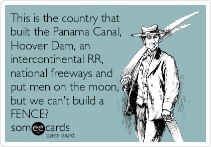 This is the country that
built the Panama Canal,
Hoover Dam, an
intercontinental RR,
national freeways and
put men on the moon,
but we can't build a
FENCE?