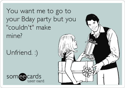 You want me to go to
your Bday party but you 
"couldn't" make
mine?

Unfriend. :)