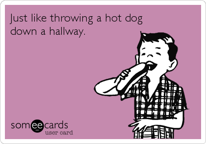 Just like throwing a hot dog
down a hallway.